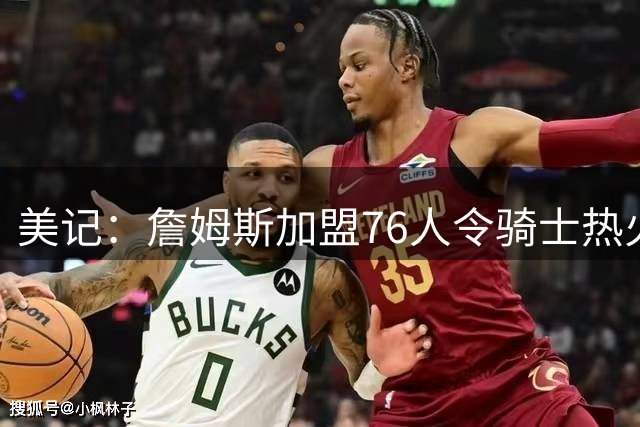 美记：詹姆斯加盟76人令骑士热火猝不及防 他们必须尽快调整战略