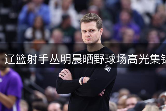 辽篮射手丛明晨晒野球场高光集锦 三分连中引球迷热议