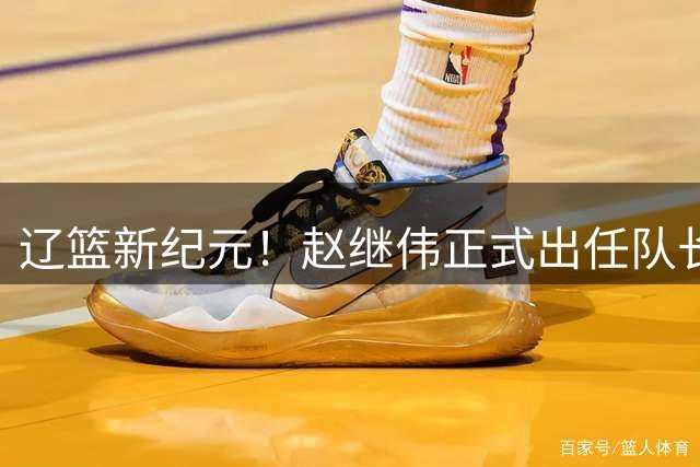 辽篮新纪元！赵继伟正式出任队长 开启后韩德君时代